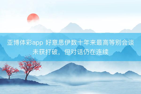 亚博体彩app 好意思伊数十年来最高等别会谈未获打破，但对话仍在连续