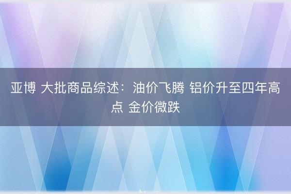 亚博 大批商品综述:油价飞腾 铝价升至四年高点 金价微跌