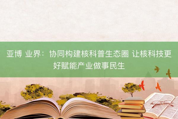 亚博 业界：协同构建核科普生态圈 让核科技更好赋能产业做事民生