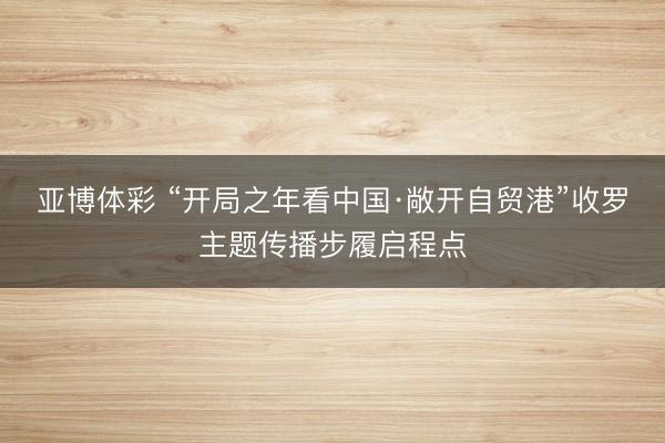 亚博体彩 “开局之年看中国·敞开自贸港”收罗主题传播步履启程点
