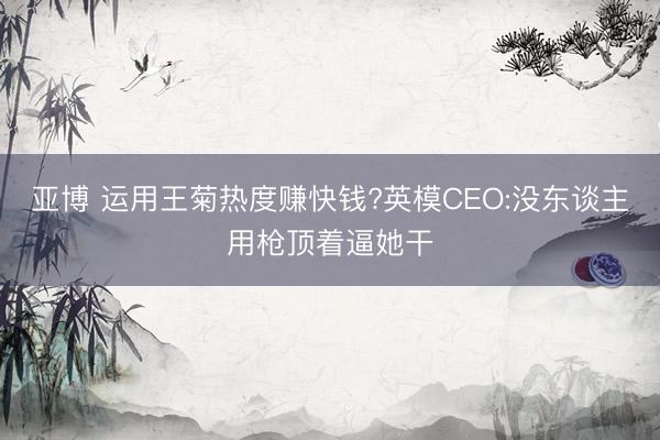 亚博 运用王菊热度赚快钱?英模CEO:没东谈主用枪顶着逼她干