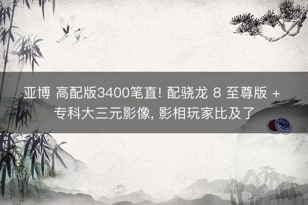亚博 高配版3400笔直! 配骁龙 8 至尊版 + 专科大三元影像， 影相玩家比及了