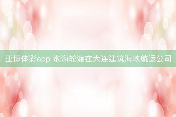 亚博体彩app 渤海轮渡在大连建筑海峡航运公司