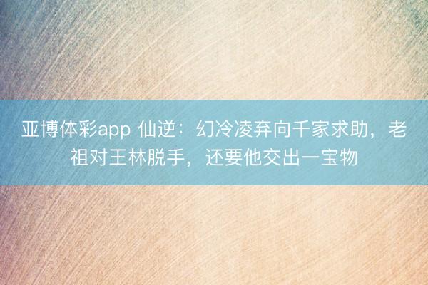 亚博体彩app 仙逆：幻冷凌弃向千家求助，老祖对王林脱手，还要他交出一宝物