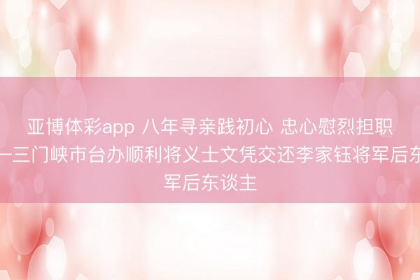 亚博体彩app 八年寻亲践初心 忠心慰烈担职责——三门峡市台办顺利将义士文凭交还李家钰将军后东谈主