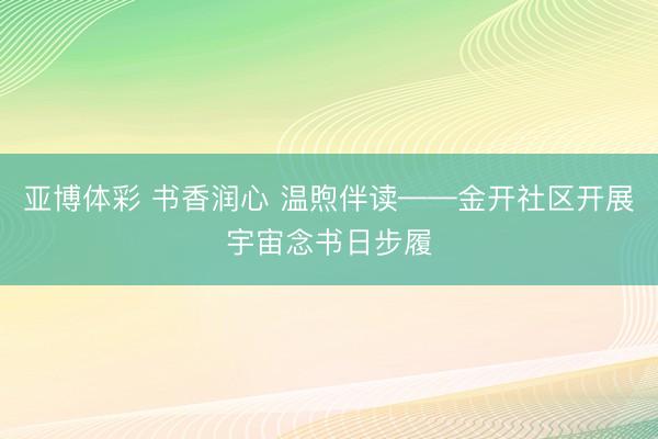 亚博体彩 书香润心 温煦伴读——金开社区开展宇宙念书日步履
