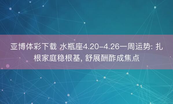 亚博体彩下载 水瓶座4.20-4.26一周运势: 扎根家庭稳根基， 舒展酬酢成焦点