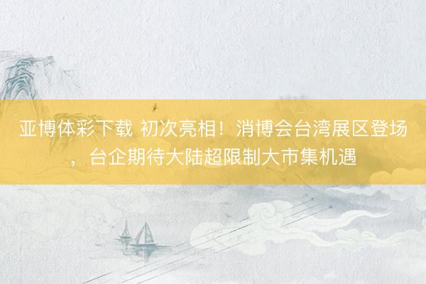 亚博体彩下载 初次亮相！消博会台湾展区登场，台企期待大陆超限制大市集机遇