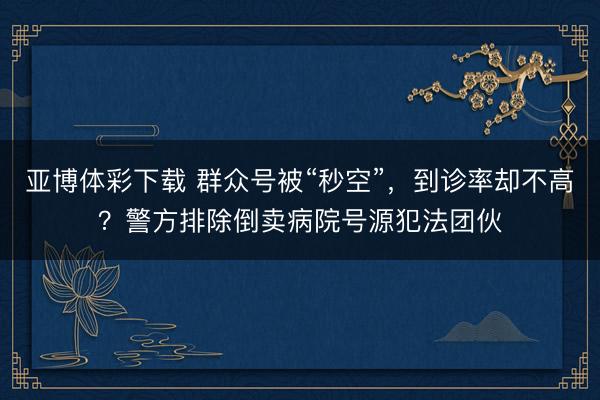 亚博体彩下载 群众号被“秒空”，到诊率却不高？警方排除倒卖病院号源犯法团伙