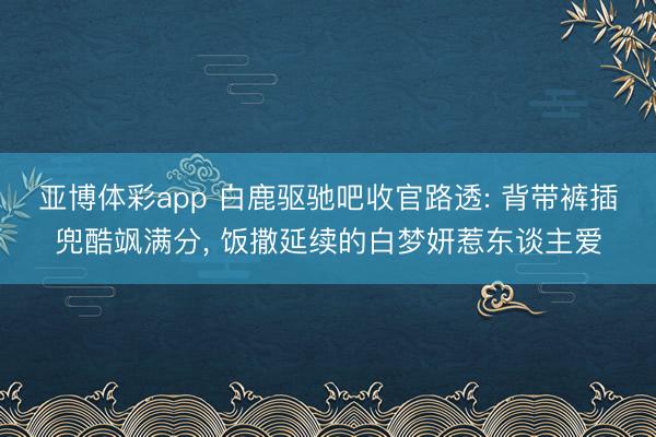 亚博体彩app 白鹿驱驰吧收官路透: 背带裤插兜酷飒满分， 饭撒延续的白梦妍惹东谈主爱
