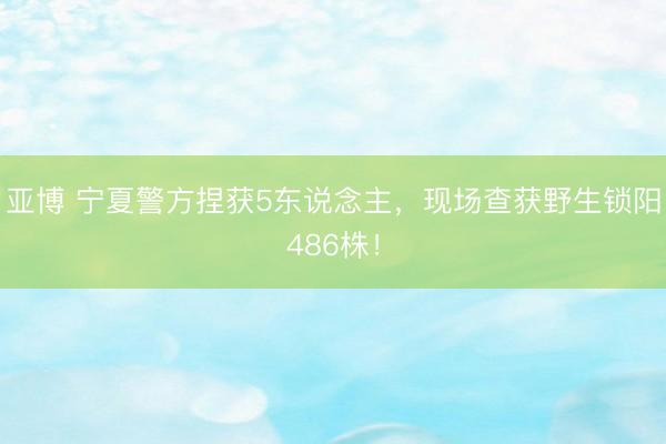 亚博 宁夏警方捏获5东说念主，现场查获野生锁阳486株！