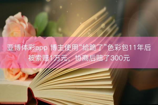 亚博体彩app 博主使用“给跪了”色彩包11年后被索赔1万元，协商后赔了300元