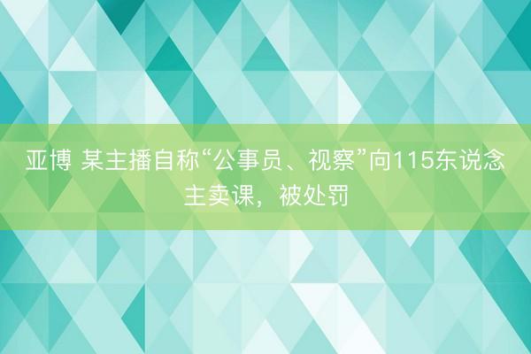 亚博 某主播自称“公事员、视察”向115东说念主卖课，被处罚