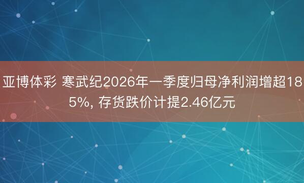亚博体彩 寒武纪2026年一季度归母净利润增超185%， 存货跌价计提2.46亿元