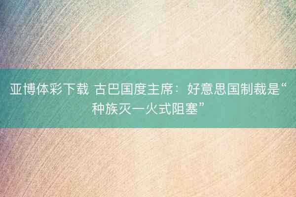 亚博体彩下载 古巴国度主席：好意思国制裁是“种族灭一火式阻塞”