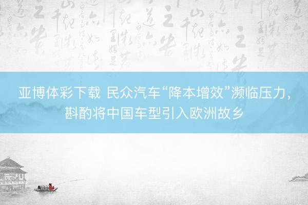 亚博体彩下载 民众汽车“降本增效”濒临压力，斟酌将中国车型引入欧洲故乡