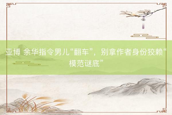 亚博 余华指令男儿“翻车”，别拿作者身份狡赖“模范谜底”