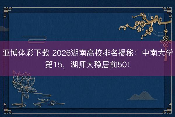 亚博体彩下载 2026湖南高校排名揭秘：中南大学第15，湖师大稳居前50！