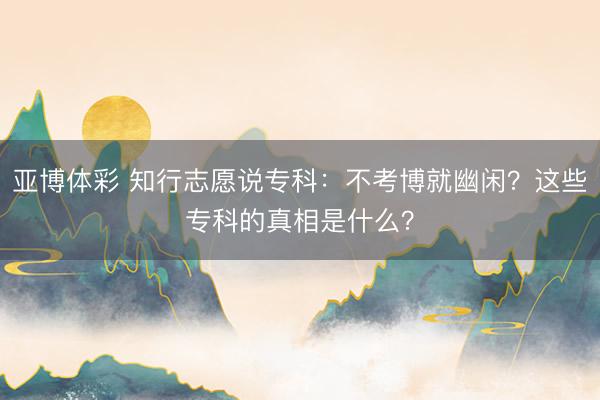 亚博体彩 知行志愿说专科：不考博就幽闲？这些专科的真相是什么？
