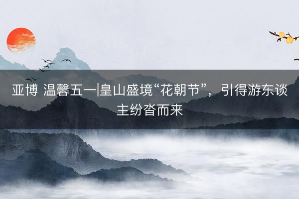 亚博 温馨五一|皇山盛境“花朝节”，引得游东谈主纷沓而来