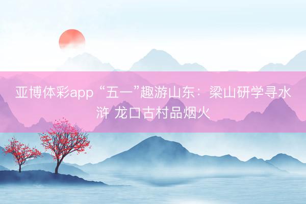 亚博体彩app “五一”趣游山东：梁山研学寻水浒 龙口古村品烟火