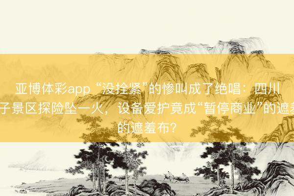 亚博体彩app “没拴紧”的惨叫成了绝唱：四川一女子景区探险坠一火，设备爱护竟成“暂停商业”的遮羞布？