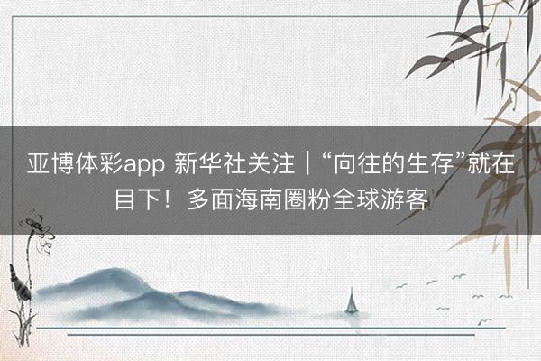 亚博体彩app 新华社关注｜“向往的生存”就在目下！多面海南圈粉全球游客