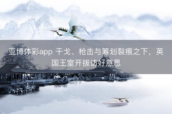 亚博体彩app 干戈、枪击与筹划裂痕之下，英国王室开拔访好意思