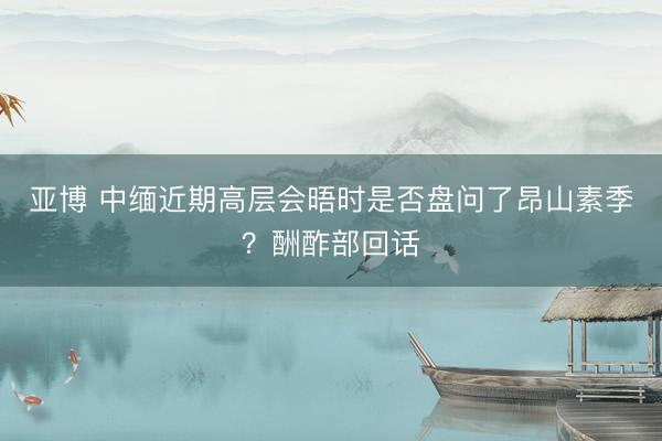 亚博 中缅近期高层会晤时是否盘问了昂山素季？酬酢部回话