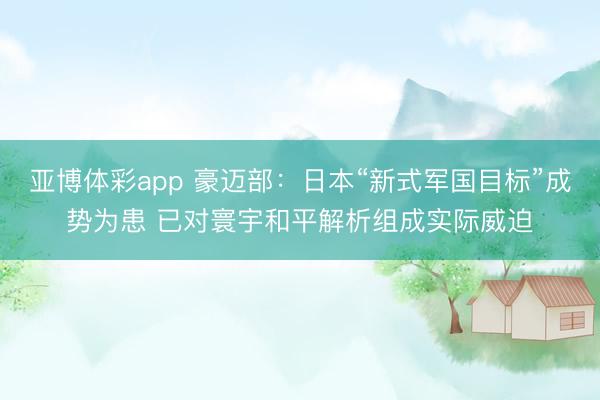 亚博体彩app 豪迈部：日本“新式军国目标”成势为患 已对寰宇和平解析组成实际威迫
