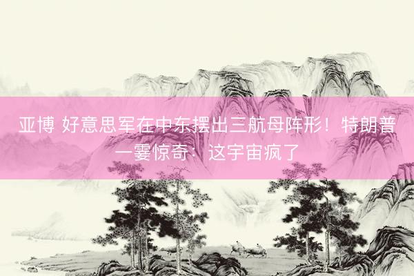 亚博 好意思军在中东摆出三航母阵形！特朗普一霎惊奇：这宇宙疯了
