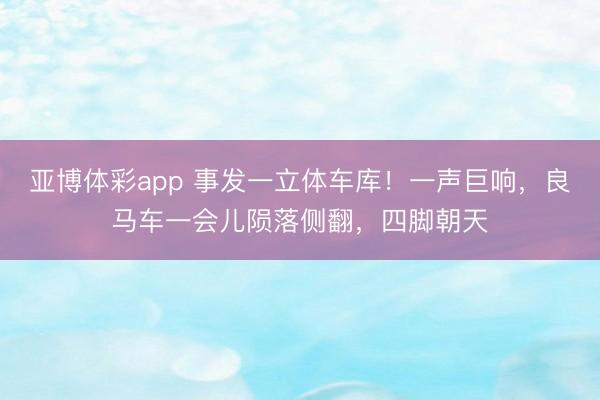 亚博体彩app 事发一立体车库！一声巨响，良马车一会儿陨落侧翻，四脚朝天