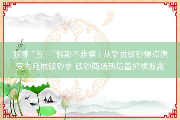 亚博 “五一”假期不雅察 | 从靠拢破钞爆点演变为延展破钞季 破钞商场新增量抓续败露