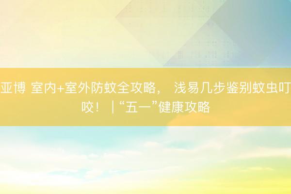 亚博 室内+室外防蚊全攻略， 浅易几步鉴别蚊虫叮咬！ | “五一”健康攻略