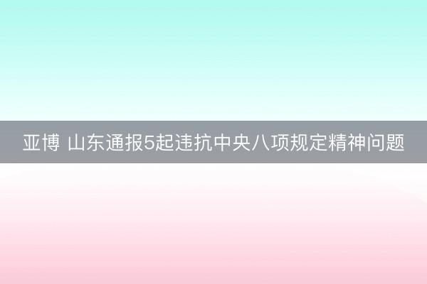 亚博 山东通报5起违抗中央八项规定精神问题
