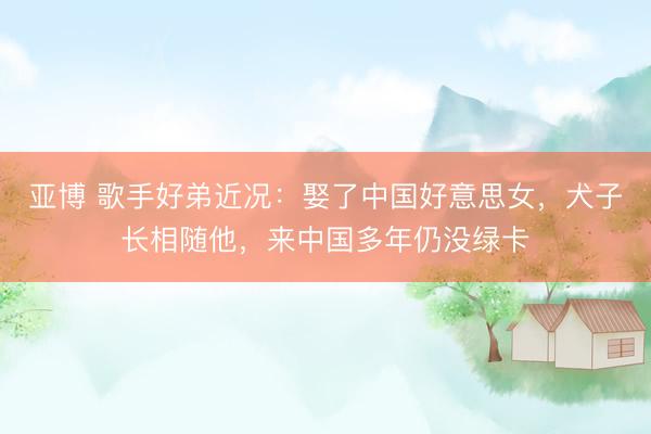 亚博 歌手好弟近况：娶了中国好意思女，犬子长相随他，来中国多年仍没绿卡