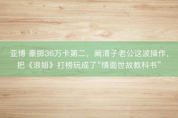 亚博 豪掷36万卡第二，阚清子老公这波操作，把《浪姐》打榜玩成了“情面世故教科书”