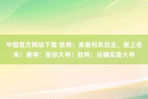 中国官方网站下载 敌将:来者何东谈主,报上名来!唐将:是你大爷!敌将:还确实是大爷