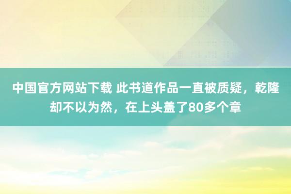 中国官方网站下载 此书道作品一直被质疑,乾隆却不以为然,在上头盖了80多个章