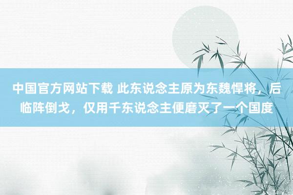 中国官方网站下载 此东说念主原为东魏悍将,后临阵倒戈,仅用千东说念主便磨灭了一个国度
