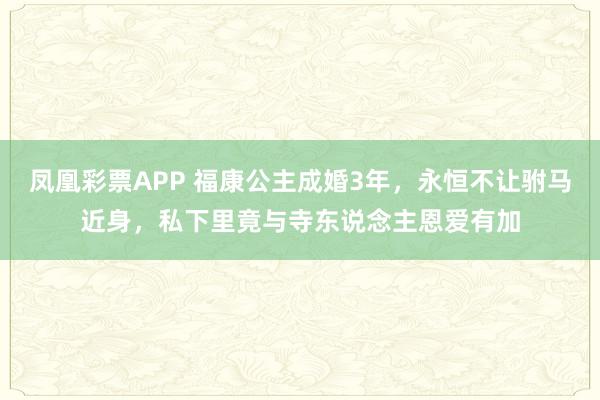 凤凰彩票APP 福康公主成婚3年,永恒不让驸马近身,私下里竟与寺东说念主恩爱有加