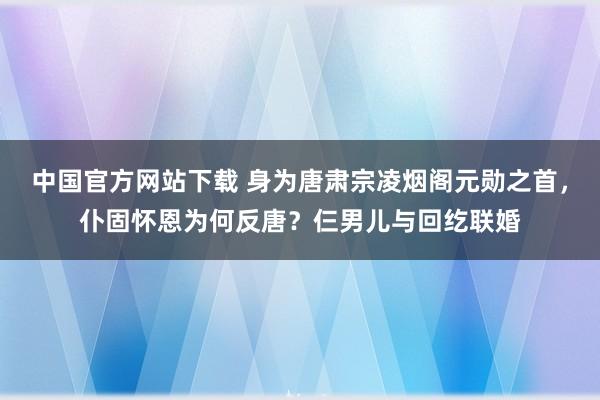 中国官方网站下载 身为唐肃宗凌烟阁元勋之首，仆固怀恩为何反唐？仨男儿与回纥联婚