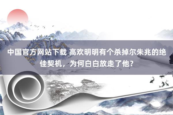 中国官方网站下载 高欢明明有个杀掉尔朱兆的绝佳契机,为何白白放走了他?