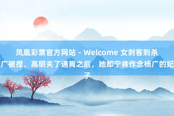 凤凰彩票官方网站 - Welcome 女刺客刺杀杨广被捏,高明关了通宵之后,她却宁肯作念杨广的妃子