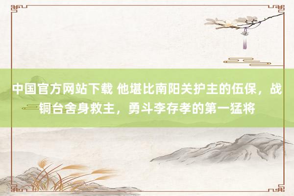 中国官方网站下载 他堪比南阳关护主的伍保,战铜台舍身救主,勇斗李存孝的第一猛将