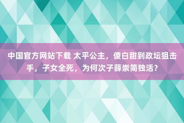 中国官方网站下载 太平公主,傻白甜到政坛狙击手,子女全死,为何次子薛崇简独活?