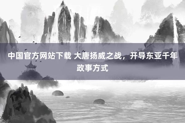 中国官方网站下载 大唐扬威之战,开导东亚千年政事方式