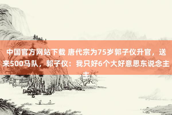 中国官方网站下载 唐代宗为75岁郭子仪升官,送来500马队,郭子仪:我只好6个大好意思东说念主