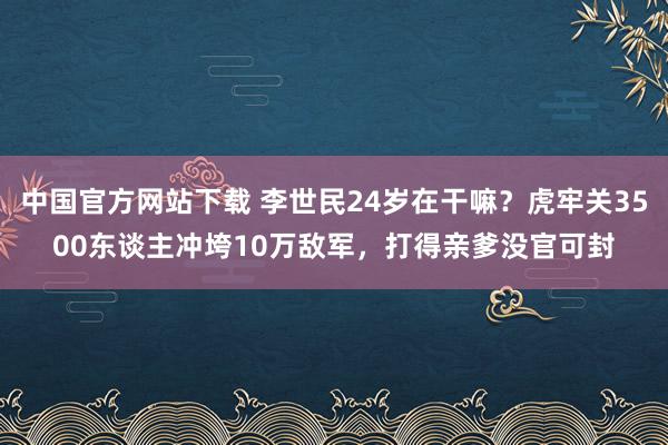 中国官方网站下载 李世民24岁在干嘛?虎牢关3500东谈主冲垮10万敌军,打得亲爹没官可封