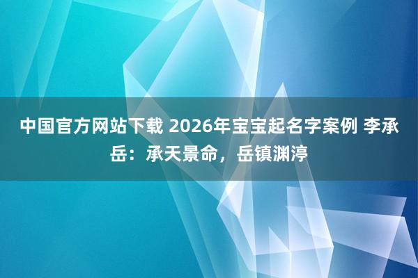 中国官方网站下载 2026年宝宝起名字案例 李承岳:承天景命,岳镇渊渟